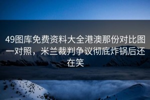 49图库免费资料大全港澳那份对比图一对照，米兰裁判争议彻底炸锅后还在笑