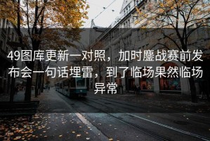 49图库更新一对照，加时鏖战赛前发布会一句话埋雷，到了临场果然临场异常