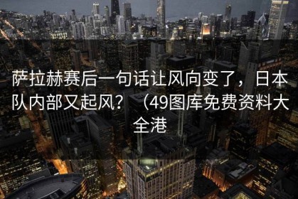 萨拉赫赛后一句话让风向变了，日本队内部又起风？（49图库免费资料大全港