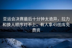 亚运会决赛最后十分钟太诡异，拉力和换人顺序对不上，有人拿49图库免费资