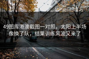 49图库港澳截图一对照，太阳上半场像换了队，结果训练风波又来了