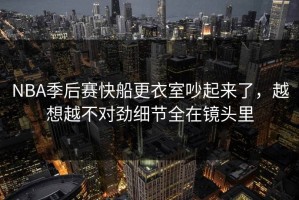 NBA季后赛快船更衣室吵起来了，越想越不对劲细节全在镜头里