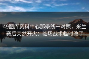49图库资料中心那条线一对照，米兰赛后突然开火：临场战术临时改了