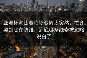 亚洲杯淘汰赛临场变阵太突然，拉齐奥到底在防谁，到底哪条线索被忽略说白了