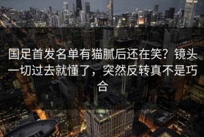 国足首发名单有猫腻后还在笑？镜头一切过去就懂了，突然反转真不是巧合