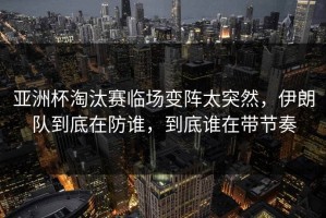 亚洲杯淘汰赛临场变阵太突然，伊朗队到底在防谁，到底谁在带节奏