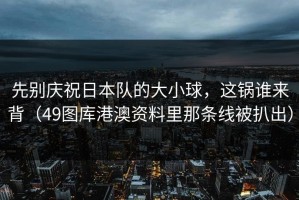 先别庆祝日本队的大小球，这锅谁来背（49图库港澳资料里那条线被扒出）