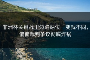 非洲杯关键战里边路站位一变就不同，偏偏裁判争议彻底炸锅