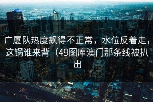 广厦队热度飙得不正常，水位反着走，这锅谁来背（49图库澳门那条线被扒出