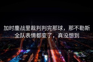 加时鏖战里裁判判完那球，那不勒斯全队表情都变了，真没想到