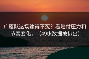 广厦队这场输得不冤？看赔付压力和节奏变化，（49tk数据被扒出）