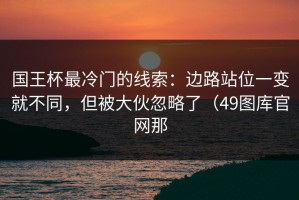 国王杯最冷门的线索：边路站位一变就不同，但被大伙忽略了（49图库官网那