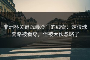 非洲杯关键战最冷门的线索：定位球套路被看穿，但被大伙忽略了