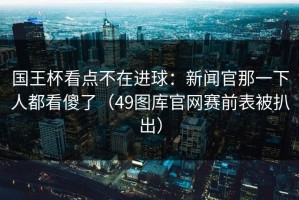 国王杯看点不在进球：新闻官那一下人都看傻了（49图库官网赛前表被扒出）
