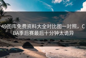 49图库免费资料大全对比图一对照，CBA季后赛最后十分钟太诡异