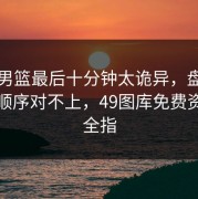 奥运男篮最后十分钟太诡异，盘口和换人顺序对不上，49图库免费资料大全指