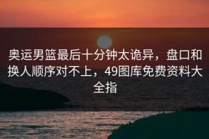 奥运男篮最后十分钟太诡异，盘口和换人顺序对不上，49图库免费资料大全指