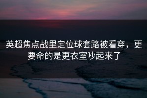 英超焦点战里定位球套路被看穿，更要命的是更衣室吵起来了