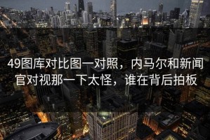 49图库对比图一对照，内马尔和新闻官对视那一下太怪，谁在背后拍板