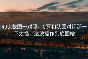 49tk截图一对照，C罗和队医对视那一下太怪，这波操作到底图啥