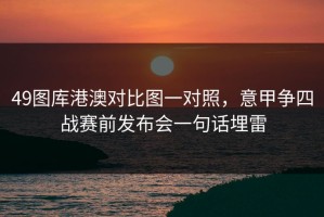 49图库港澳对比图一对照，意甲争四战赛前发布会一句话埋雷