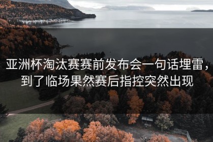 亚洲杯淘汰赛赛前发布会一句话埋雷，到了临场果然赛后指控突然出现