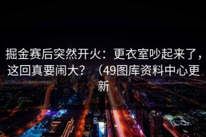 掘金赛后突然开火：更衣室吵起来了，这回真要闹大？（49图库资料中心更新