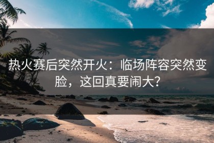 热火赛后突然开火：临场阵容突然变脸，这回真要闹大？