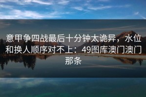 意甲争四战最后十分钟太诡异，水位和换人顺序对不上：49图库澳门澳门那条