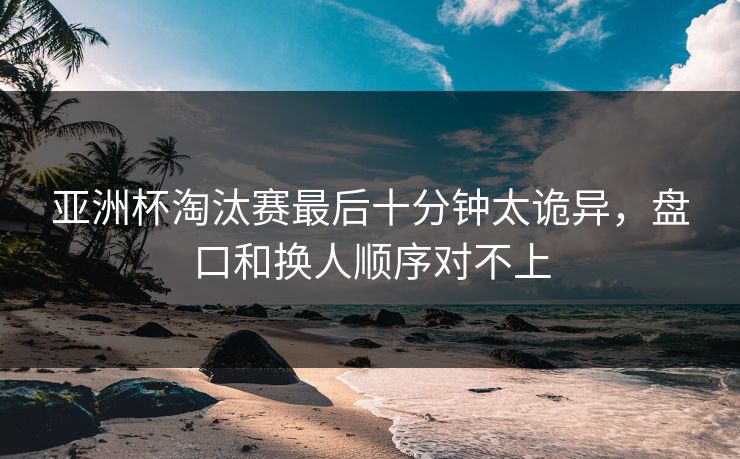 亚洲杯淘汰赛最后十分钟太诡异，盘口和换人顺序对不上