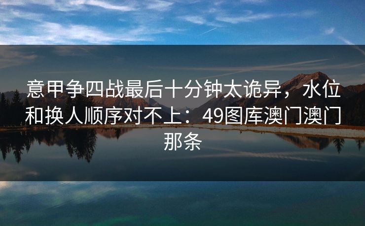 意甲争四战最后十分钟太诡异，水位和换人顺序对不上：49图库澳门澳门那条