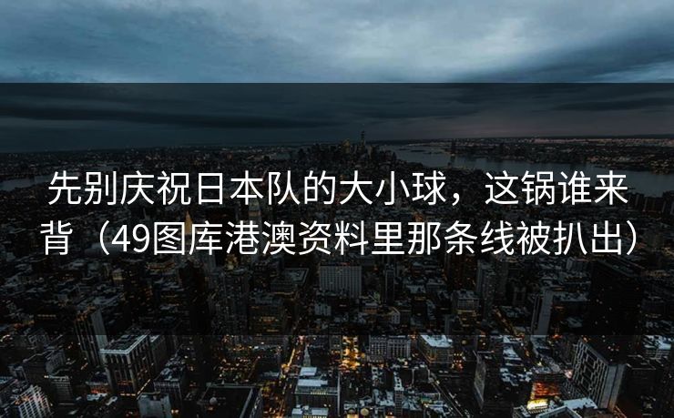 先别庆祝日本队的大小球，这锅谁来背（49图库港澳资料里那条线被扒出）