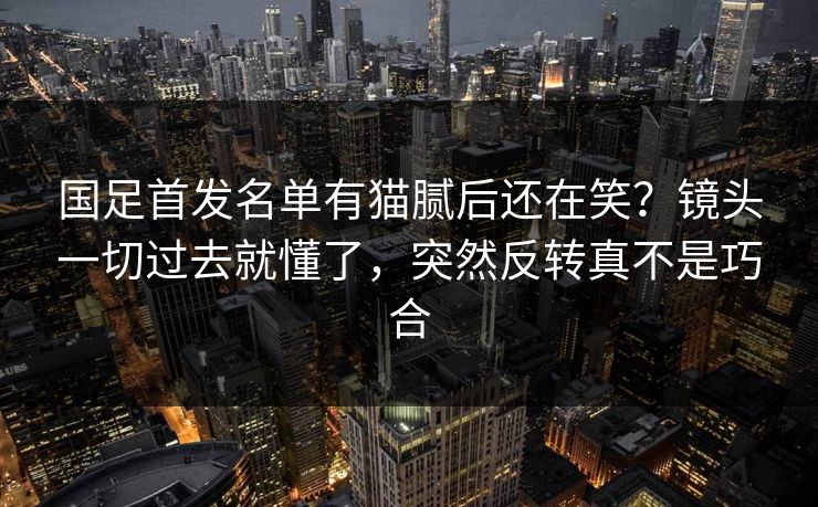 国足首发名单有猫腻后还在笑？镜头一切过去就懂了，突然反转真不是巧合