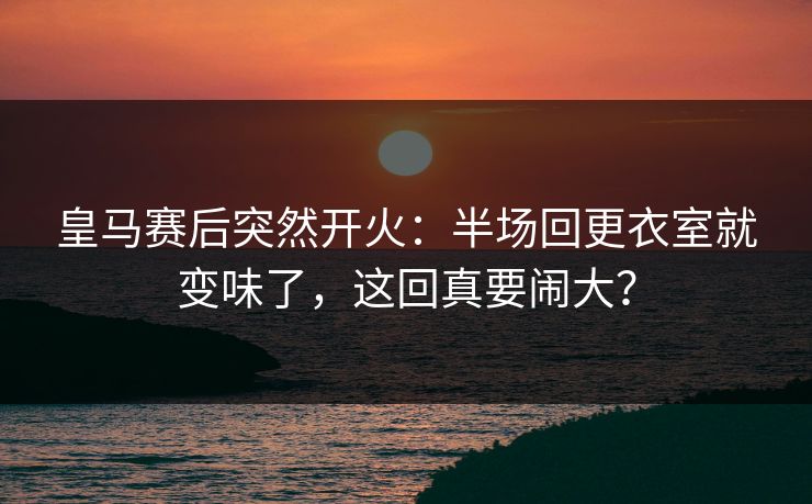 皇马赛后突然开火：半场回更衣室就变味了，这回真要闹大？