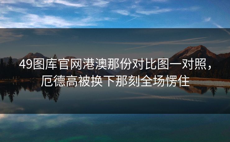 49图库官网港澳那份对比图一对照，厄德高被换下那刻全场愣住