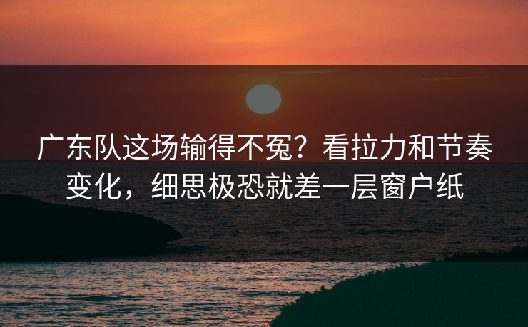 广东队这场输得不冤？看拉力和节奏变化，细思极恐就差一层窗户纸