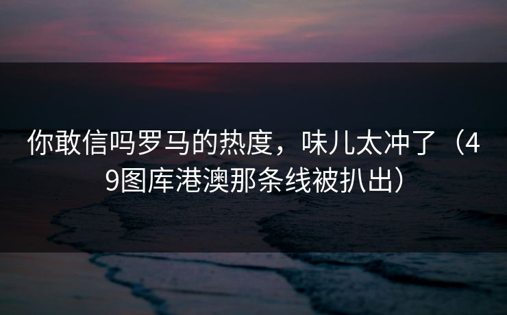 你敢信吗罗马的热度，味儿太冲了（49图库港澳那条线被扒出）