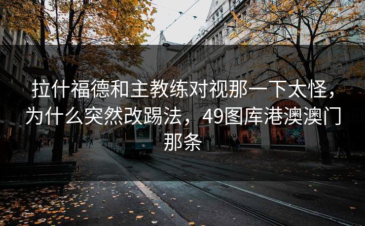 拉什福德和主教练对视那一下太怪，为什么突然改踢法，49图库港澳澳门那条