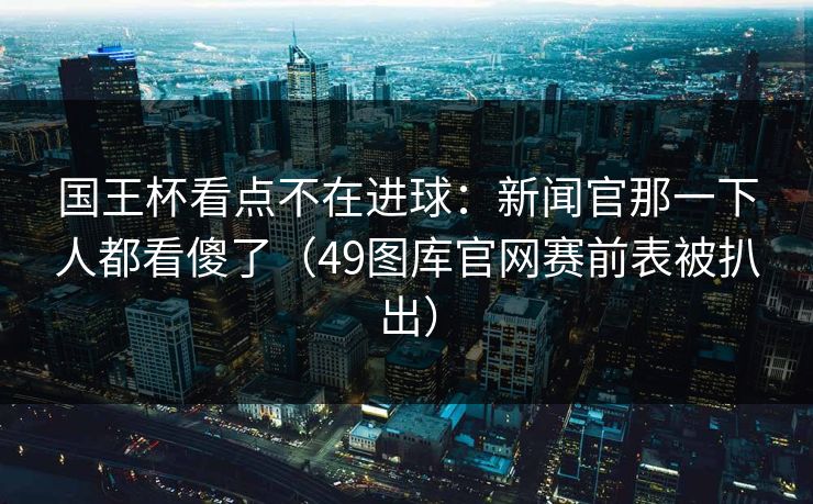 国王杯看点不在进球：新闻官那一下人都看傻了（49图库官网赛前表被扒出）