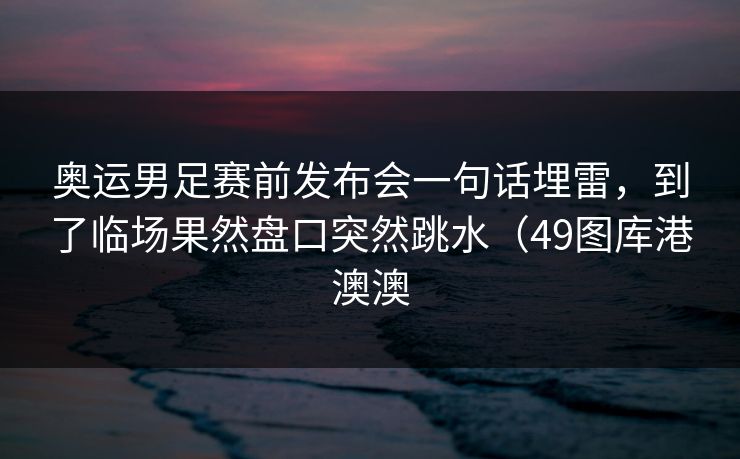 奥运男足赛前发布会一句话埋雷，到了临场果然盘口突然跳水（49图库港澳澳