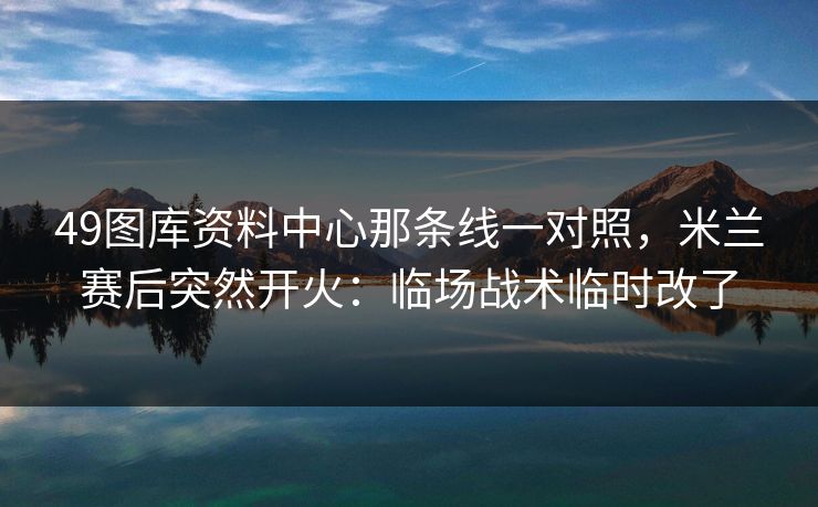 49图库资料中心那条线一对照，米兰赛后突然开火：临场战术临时改了