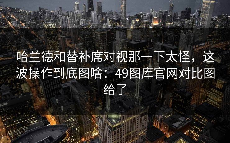 哈兰德和替补席对视那一下太怪,这波操作到底图啥:49图库官网对比图给了 哈兰德和替补席对视那一下太怪,这波操作到底图啥:49图库官网对比图给了