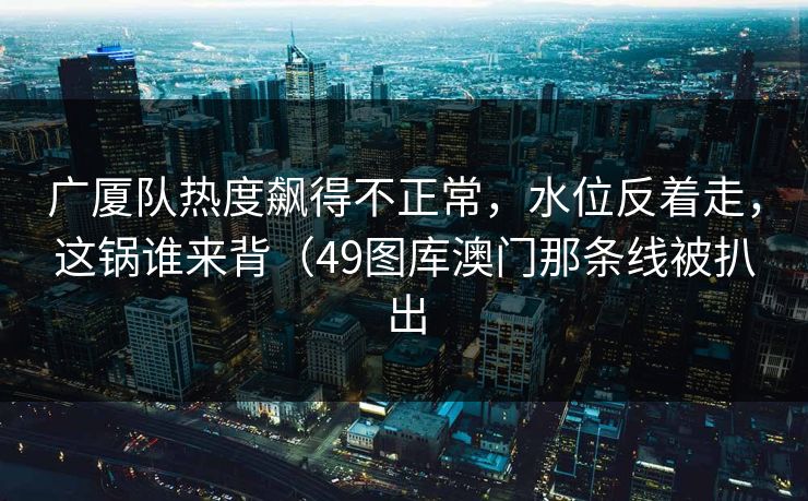 广厦队热度飙得不正常，水位反着走，这锅谁来背（49图库澳门那条线被扒出