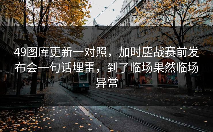 49图库更新一对照，加时鏖战赛前发布会一句话埋雷，到了临场果然临场异常